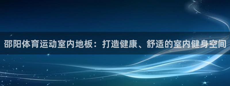 乐视体育负责人：邵阳体育运动室内地板：打造健康、舒适的室内健身空间